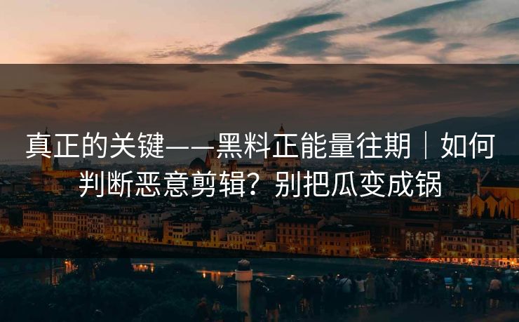 真正的关键——黑料正能量往期｜如何判断恶意剪辑？别把瓜变成锅