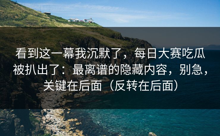 看到这一幕我沉默了，每日大赛吃瓜被扒出了：最离谱的隐藏内容，别急，关键在后面（反转在后面）