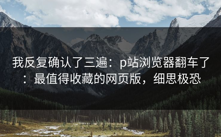 我反复确认了三遍：p站浏览器翻车了：最值得收藏的网页版，细思极恐