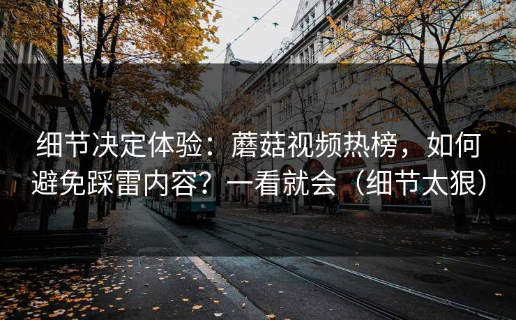 细节决定体验：蘑菇视频热榜，如何避免踩雷内容？一看就会（细节太狠）