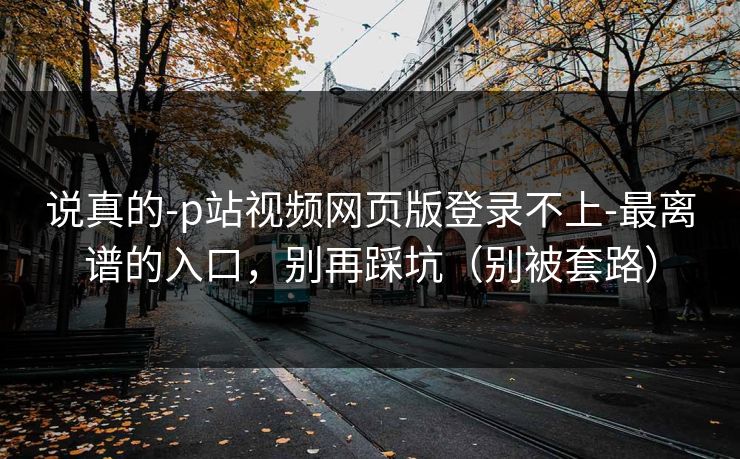 说真的-p站视频网页版登录不上-最离谱的入口，别再踩坑（别被套路）