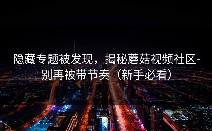隐藏专题被发现，揭秘蘑菇视频社区-别再被带节奏（新手必看）