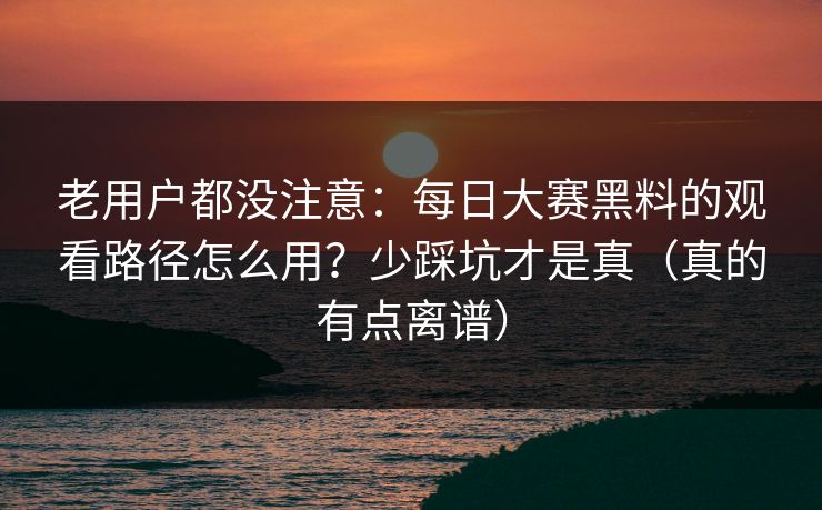 老用户都没注意：每日大赛黑料的观看路径怎么用？少踩坑才是真（真的有点离谱）