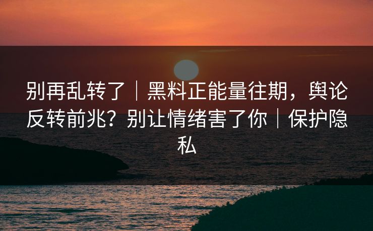 别再乱转了｜黑料正能量往期，舆论反转前兆？别让情绪害了你｜保护隐私