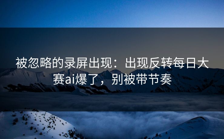 被忽略的录屏出现：出现反转每日大赛ai爆了，别被带节奏