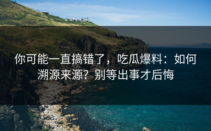 你可能一直搞错了，吃瓜爆料：如何溯源来源？别等出事才后悔