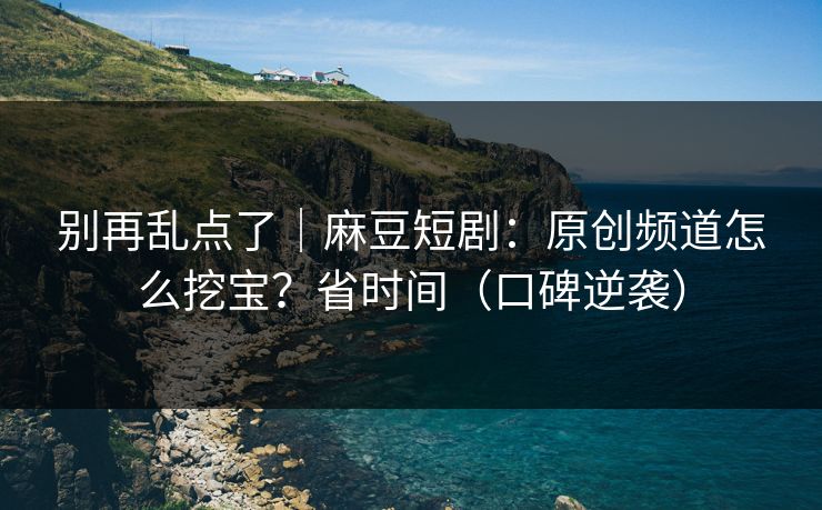 别再乱点了｜麻豆短剧：原创频道怎么挖宝？省时间（口碑逆袭）