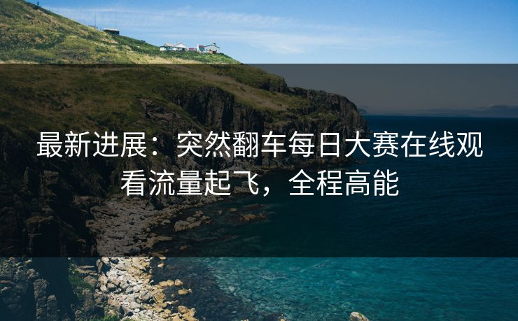 最新进展：突然翻车每日大赛在线观看流量起飞，全程高能