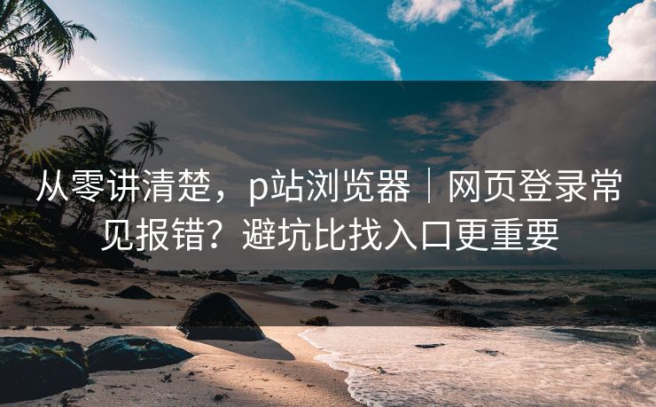 从零讲清楚，p站浏览器｜网页登录常见报错？避坑比找入口更重要