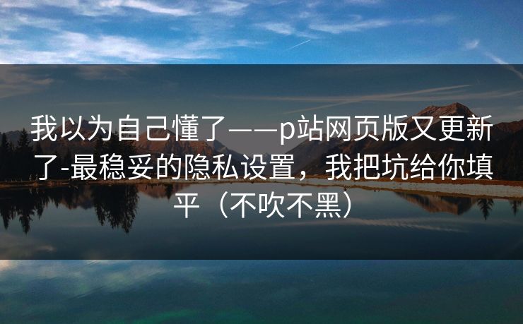 我以为自己懂了——p站网页版又更新了-最稳妥的隐私设置，我把坑给你填平（不吹不黑）