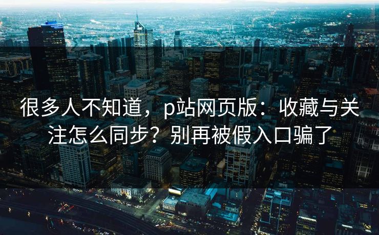 很多人不知道，p站网页版：收藏与关注怎么同步？别再被假入口骗了