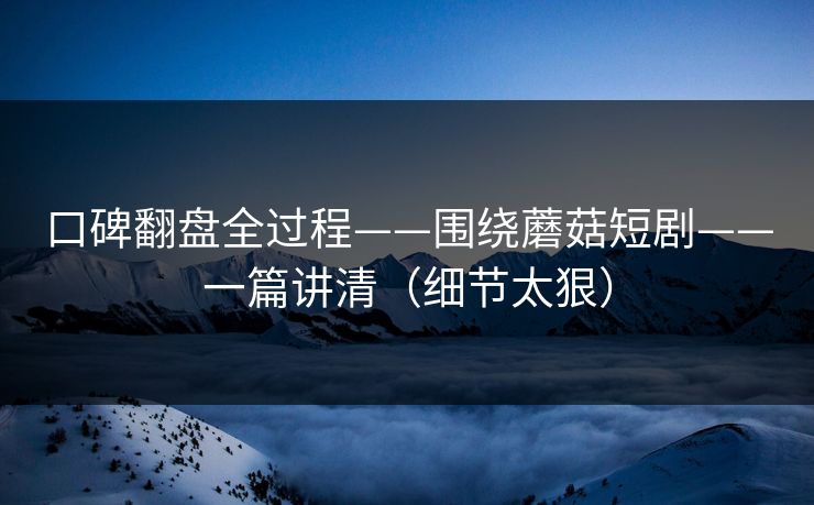 口碑翻盘全过程——围绕蘑菇短剧——一篇讲清（细节太狠）