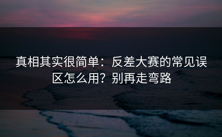 真相其实很简单：反差大赛的常见误区怎么用？别再走弯路