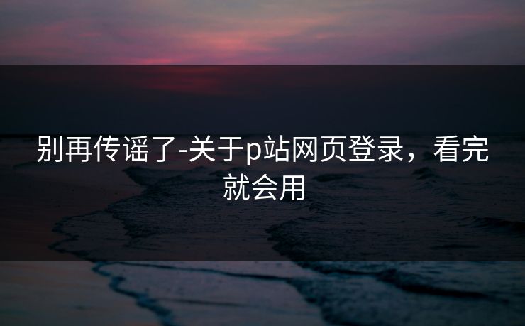 别再传谣了-关于p站网页登录，看完就会用