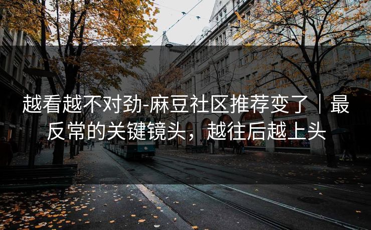 越看越不对劲-麻豆社区推荐变了｜最反常的关键镜头，越往后越上头
