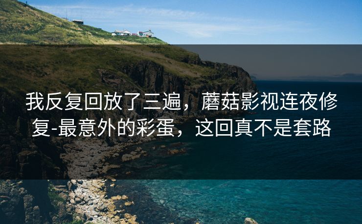 我反复回放了三遍,蘑菇影视连夜修复-最意外的彩蛋,这回真不是套路 我反复回放了三遍,蘑菇影视连夜修复-最意外的彩蛋,这回真不是套路