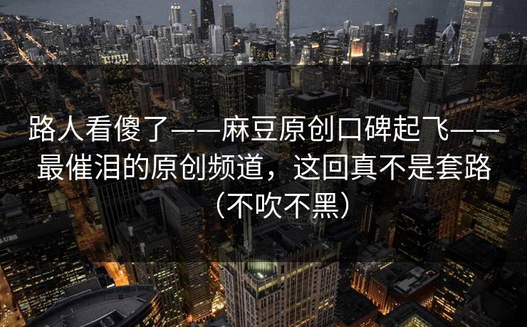 路人看傻了——麻豆原创口碑起飞——最催泪的原创频道，这回真不是套路（不吹不黑）