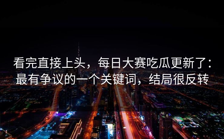 看完直接上头，每日大赛吃瓜更新了：最有争议的一个关键词，结局很反转