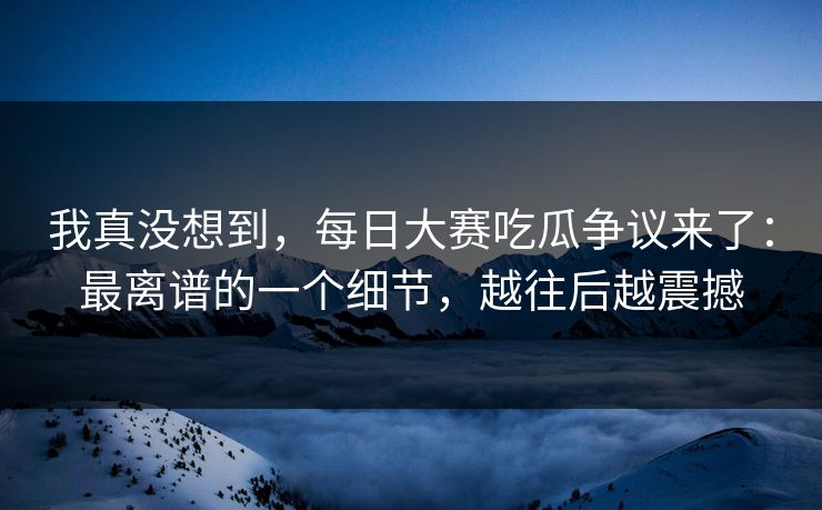 我真没想到,每日大赛吃瓜争议来了:最离谱的一个细节,越往后越震撼 我真没想到,每日大赛吃瓜争议来了:最离谱的一个细节,越往后越震撼